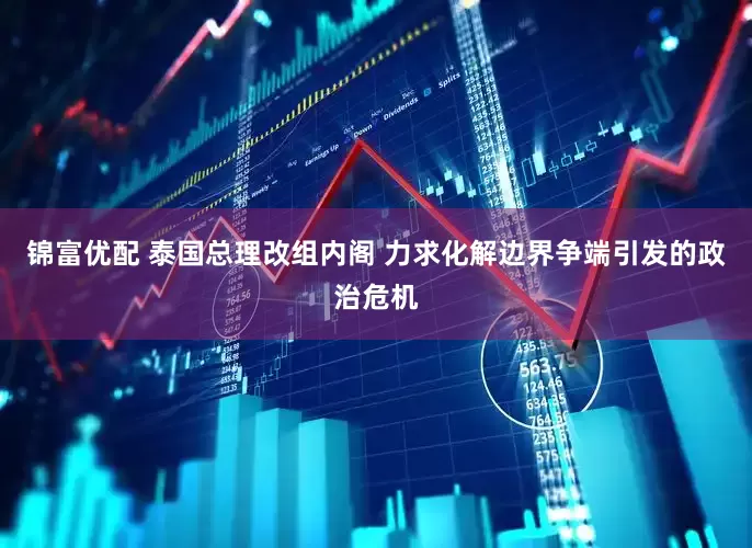 锦富优配 泰国总理改组内阁 力求化解边界争端引发的政治危机