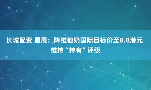 长城配资 星展：降维他奶国际目标价至8.8港元 维持“持有”评级