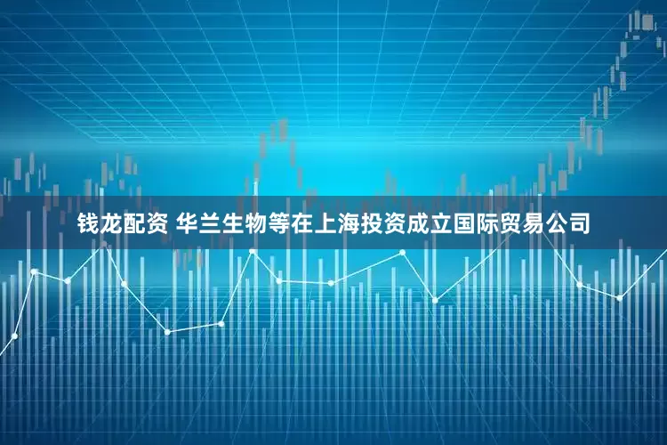 钱龙配资 华兰生物等在上海投资成立国际贸易公司