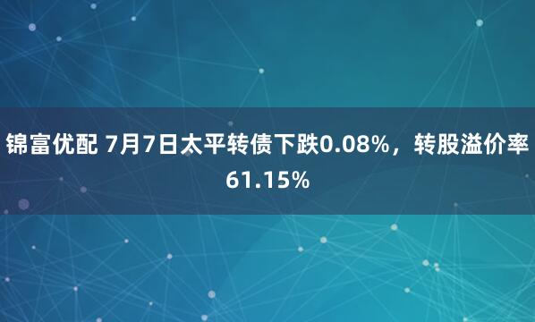 锦富优配 7月7日太平转债下跌0.08%，转股溢价率61.15%