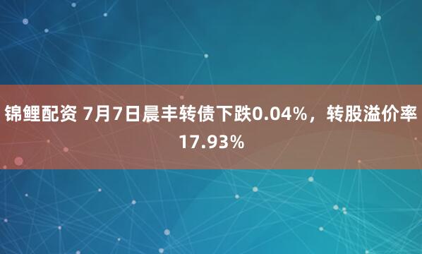 锦鲤配资 7月7日晨丰转债下跌0.04%，转股溢价率17.93%
