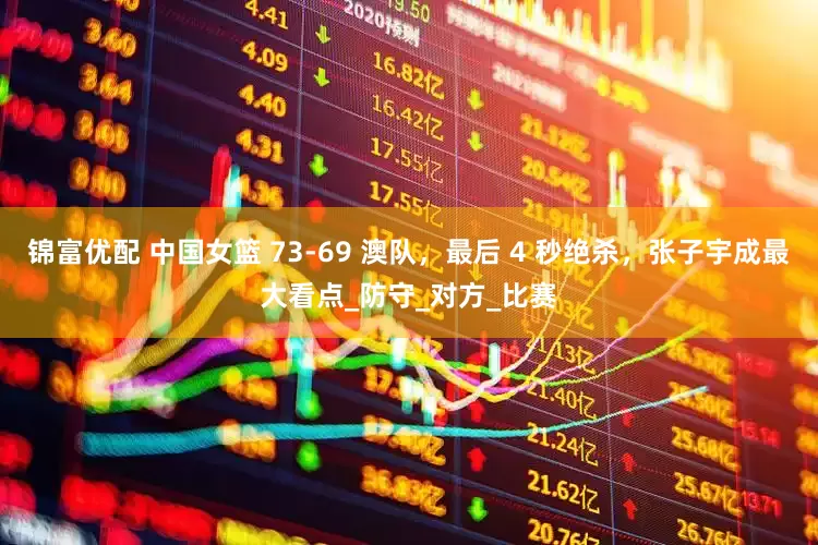锦富优配 中国女篮 73-69 澳队，最后 4 秒绝杀，张子宇成最大看点_防守_对方_比赛