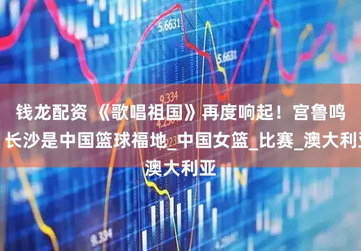 钱龙配资 《歌唱祖国》再度响起！宫鲁鸣：长沙是中国篮球福地_中国女篮_比赛_澳大利亚