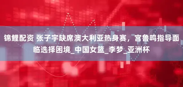 锦鲤配资 张子宇缺席澳大利亚热身赛，宫鲁鸣指导面临选择困境_中国女篮_李梦_亚洲杯