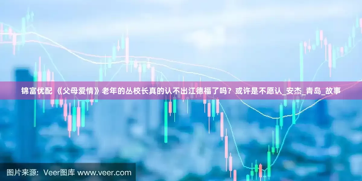 锦富优配 《父母爱情》老年的丛校长真的认不出江德福了吗？或许是不愿认_安杰_青岛_故事