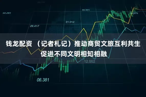 钱龙配资 （记者札记）推动商贸文旅互利共生 促进不同文明相知相融