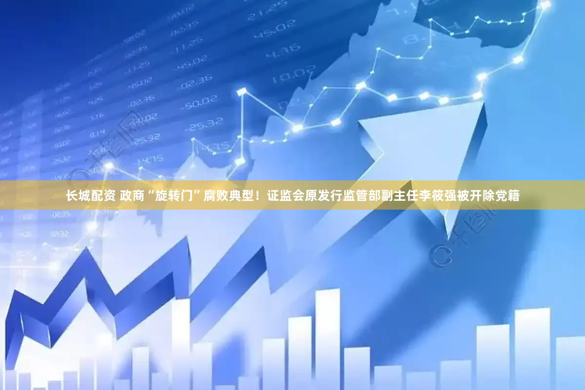 长城配资 政商“旋转门”腐败典型！证监会原发行监管部副主任李筱强被开除党籍