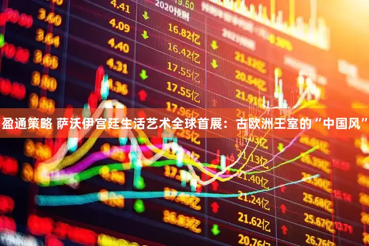 盈通策略 萨沃伊宫廷生活艺术全球首展：古欧洲王室的“中国风”