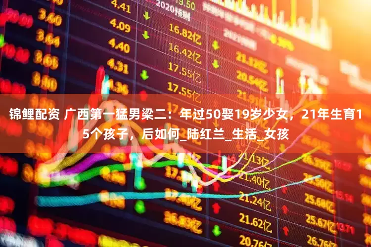锦鲤配资 广西第一猛男梁二：年过50娶19岁少女，21年生育15个孩子，后如何_陆红兰_生活_女孩