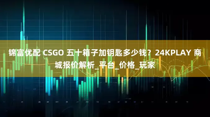 锦富优配 CSGO 五十箱子加钥匙多少钱？24KPLAY 商城报价解析_平台_价格_玩家