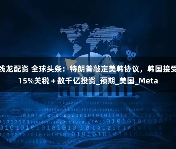 钱龙配资 全球头条：特朗普敲定美韩协议，韩国接受15%关税＋数千亿投资_预期_美国_Meta