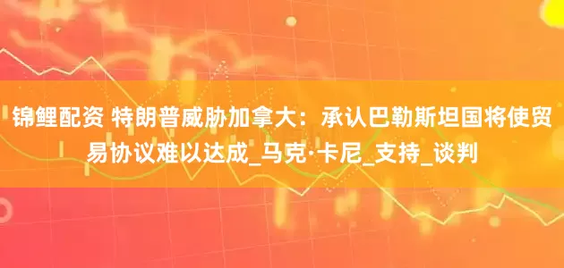锦鲤配资 特朗普威胁加拿大：承认巴勒斯坦国将使贸易协议难以达成_马克·卡尼_支持_谈判