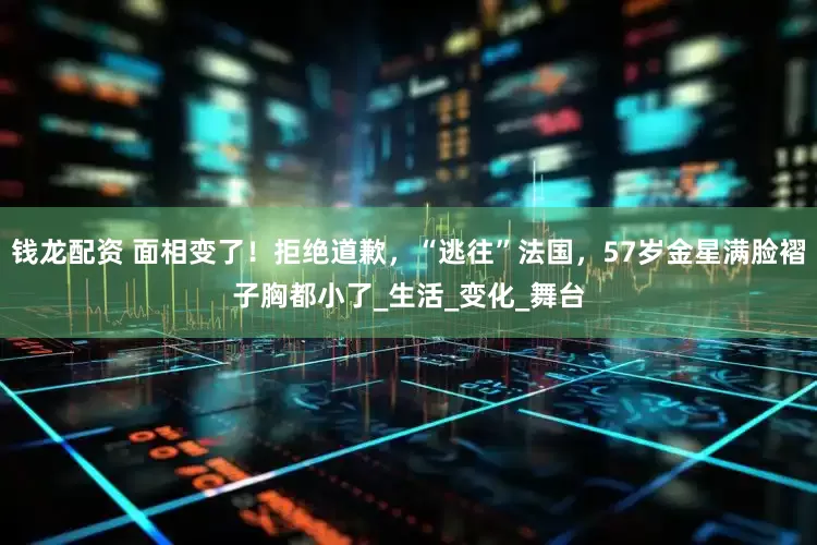 钱龙配资 面相变了！拒绝道歉，“逃往”法国，57岁金星满脸褶子胸都小了_生活_变化_舞台