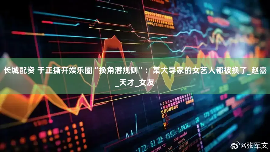 长城配资 于正撕开娱乐圈“换角潜规则”：某大导家的女艺人都被换了_赵嘉_天才_女友