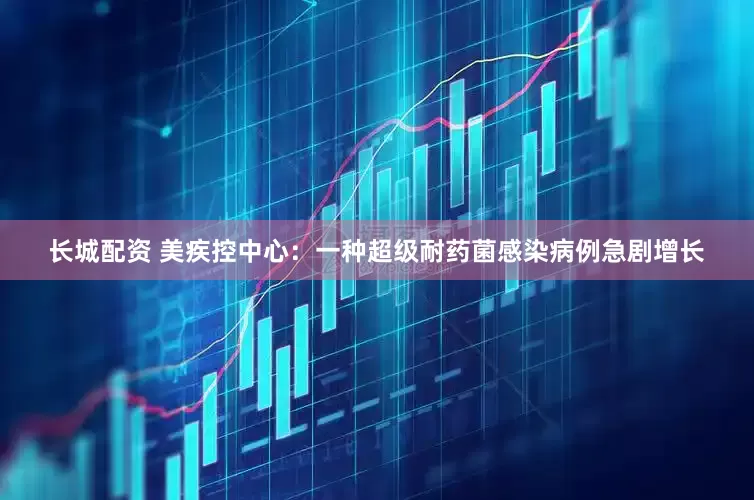 长城配资 美疾控中心：一种超级耐药菌感染病例急剧增长