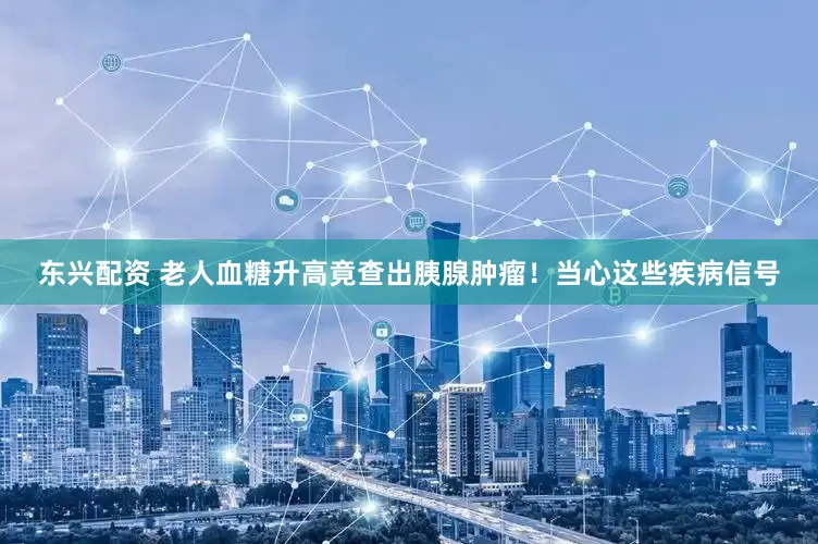 东兴配资 老人血糖升高竟查出胰腺肿瘤！当心这些疾病信号