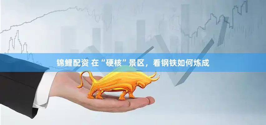 锦鲤配资 在“硬核”景区，看钢铁如何炼成