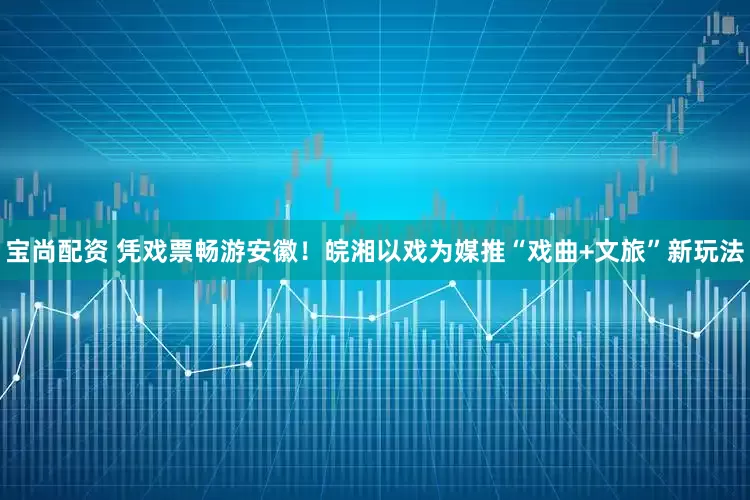 宝尚配资 凭戏票畅游安徽!皖湘以戏为媒推“戏曲+文旅”新玩法