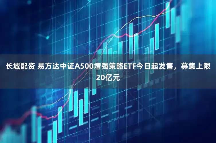 长城配资 易方达中证A500增强策略ETF今日起发售，募集上限20亿元