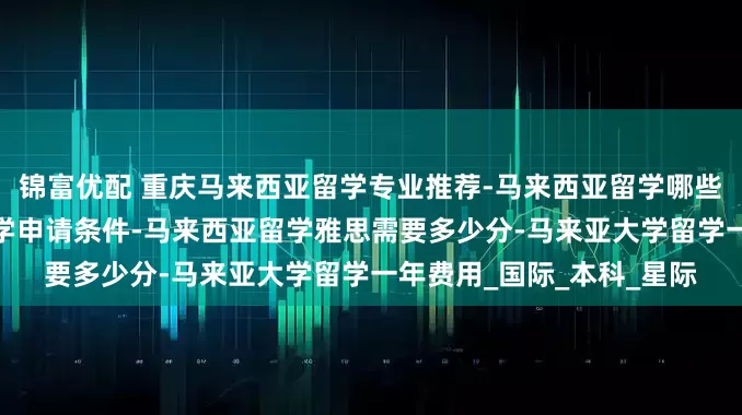 锦富优配 重庆马来西亚留学专业推荐-马来西亚留学哪些学校好-重庆马来西亚留学申请条件-马来西亚留学雅思需要多少分-马来亚大学留学一年费用_国际_本科_星际