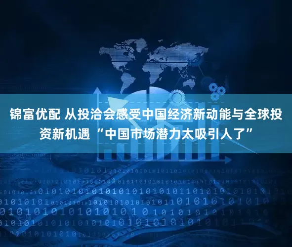 锦富优配 从投洽会感受中国经济新动能与全球投资新机遇 “中国市场潜力太吸引人了”