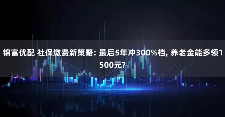 锦富优配 社保缴费新策略: 最后5年冲300%档, 养老金能多领1500元?