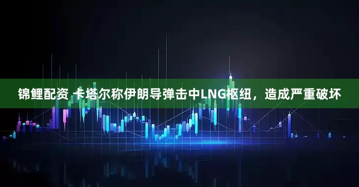 锦鲤配资 卡塔尔称伊朗导弹击中LNG枢纽，造成严重破坏