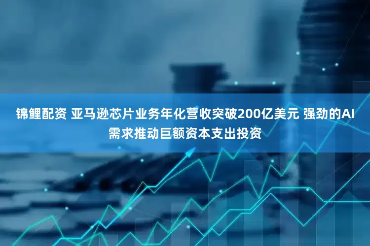 锦鲤配资 亚马逊芯片业务年化营收突破200亿美元 强劲的AI需求推动巨额资本支出投资