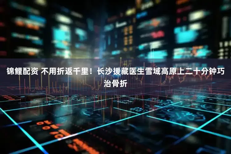 锦鲤配资 不用折返千里！长沙援藏医生雪域高原上二十分钟巧治骨折