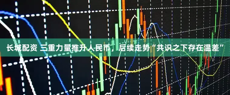 长城配资 三重力量推升人民币，后续走势“共识之下存在温差”